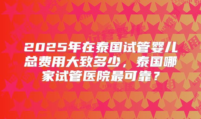 2025年在泰国试管婴儿总费用大致多少,泰国哪家试管医院最可靠?