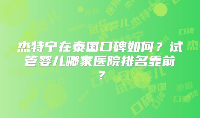 杰特宁在泰国口碑如何?试管婴儿哪家医院排名靠前?