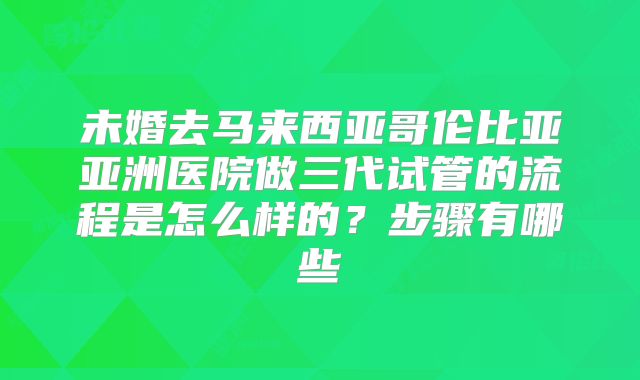 未婚去马来西亚哥伦比亚亚洲医院做三代试管的流程是怎么样的?步骤有哪些