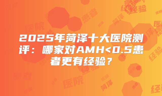 2025年菏泽十大医院测评:哪家对AMH<0.5患者更有经验?