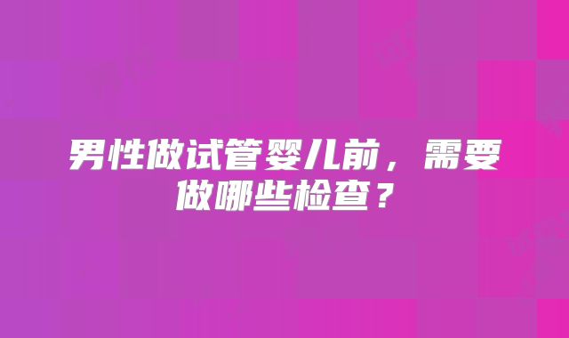 男性做试管婴儿前,需要做哪些检查?