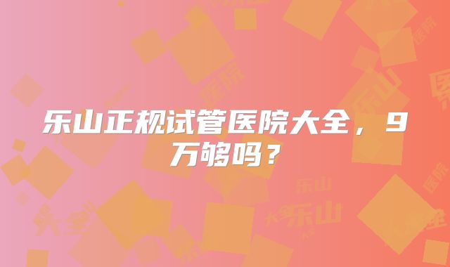 乐山正规试管医院大全,9万够吗?