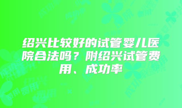 绍兴比较好的试管婴儿医院合法吗?附绍兴试管费用、成功率