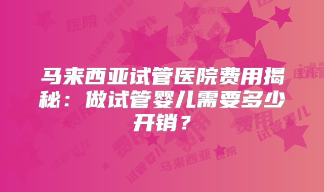 马来西亚试管医院费用揭秘:做试管婴儿需要多少开销?
