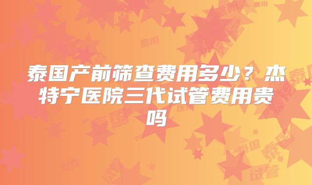 泰国产前筛查费用多少?杰特宁医院三代试管费用贵吗