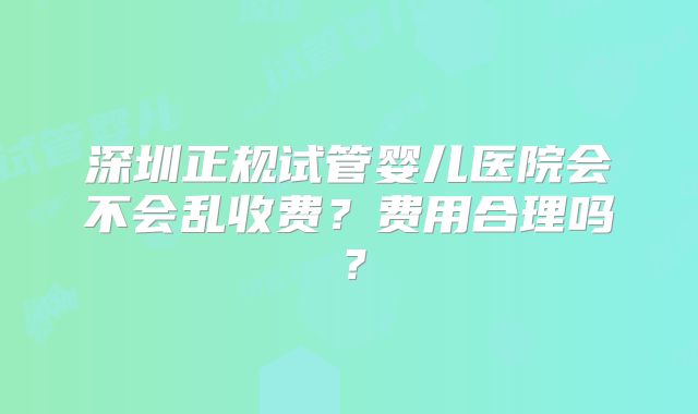 深圳正规试管婴儿医院会不会乱收费？费用合理吗？