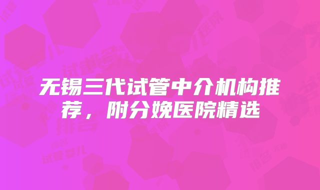 无锡三代试管中介机构推荐,附分娩医院精选