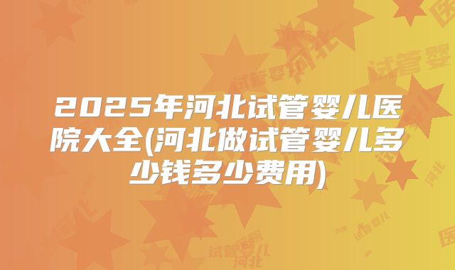 2025年河北试管婴儿医院大全(河北做试管婴儿多少钱多少费用)