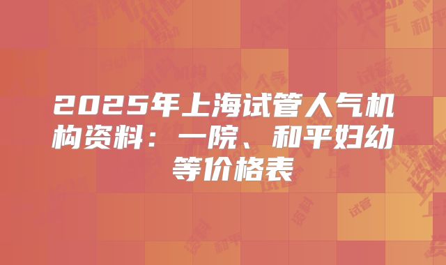 2025年上海试管人气机构资料:一院、和平妇幼 等价格表