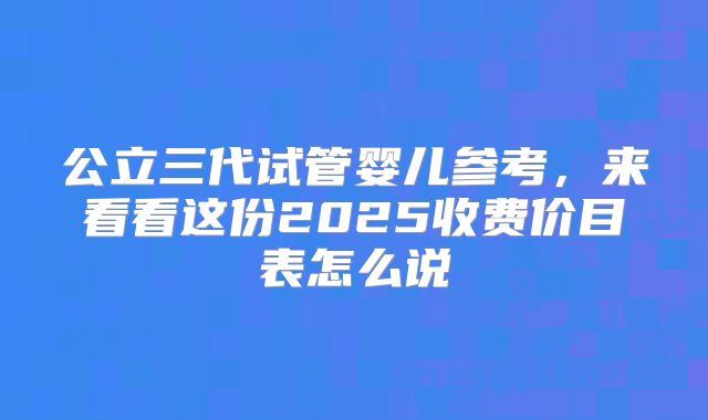 公立三代试管婴儿参考,来看看这份2025收费价目表怎么说