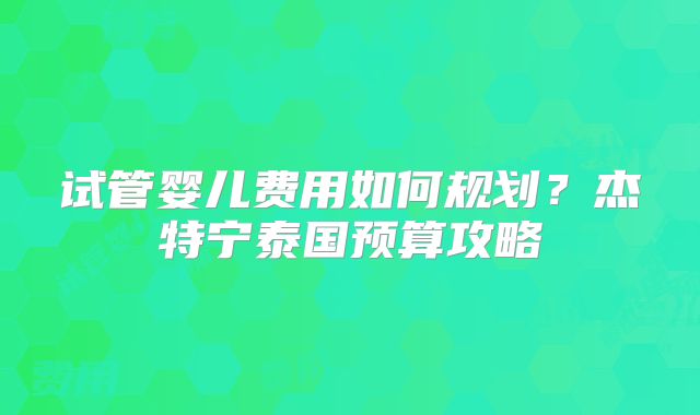 试管婴儿费用如何规划?杰特宁泰国预算攻略