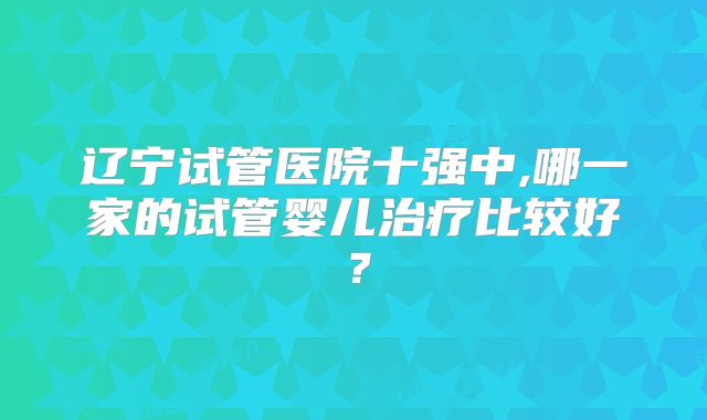 辽宁试管医院十强中,哪一家的试管婴儿治疗比较好?