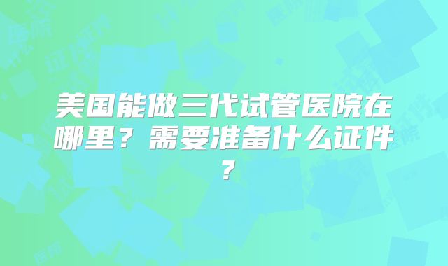 美国能做三代试管医院在哪里?需要准备什么证件?