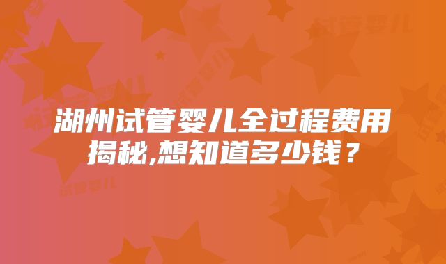 湖州试管婴儿全过程费用揭秘,想知道多少钱?