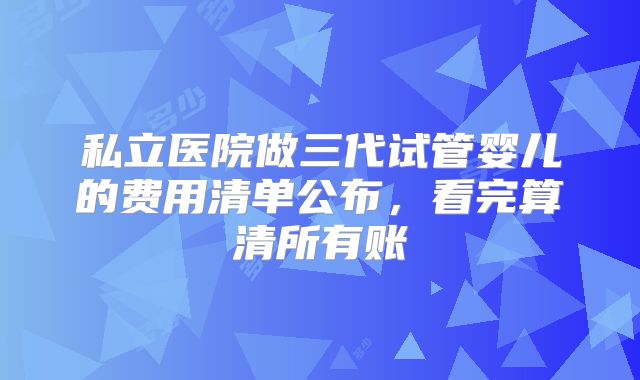 私立医院做三代试管婴儿的费用清单公布,看完算清所有账