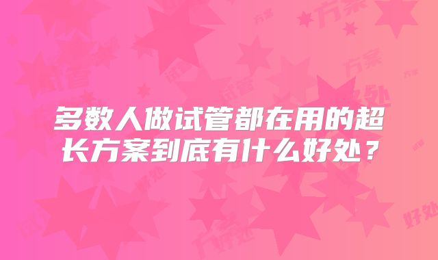 多数人做试管都在用的超长方案到底有什么好处？
