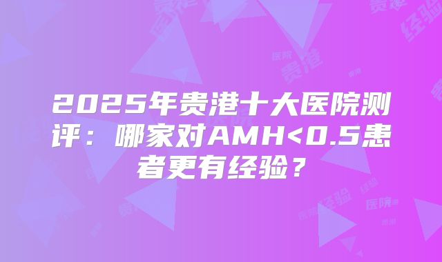 2025年贵港十大医院测评：哪家对AMH<0.5患者更有经验？