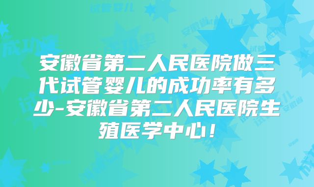 安徽省第二人民医院做三代试管婴儿的成功率有多少-安徽省第二人民医院生殖医学中心！