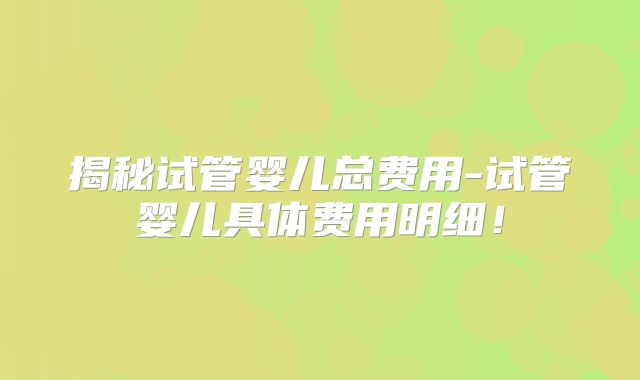揭秘试管婴儿总费用-试管婴儿具体费用明细！