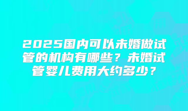 2025国内可以未婚做试管的机构有哪些?未婚试管婴儿费用大约多少?