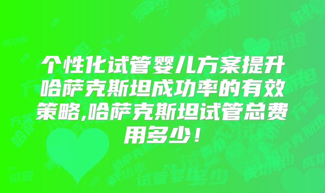 个性化试管婴儿方案提升哈萨克斯坦成功率的有效策略,哈萨克斯坦试管总费用多少！