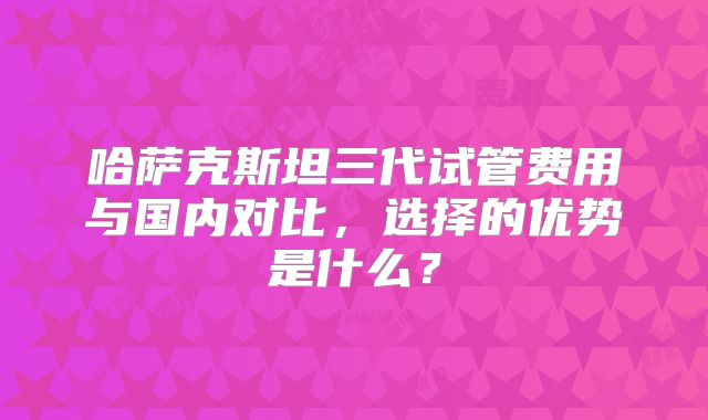 哈萨克斯坦三代试管费用与国内对比,选择的优势是什么?