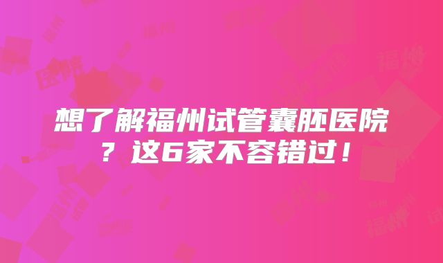 想了解福州试管囊胚医院?这6家不容错过!