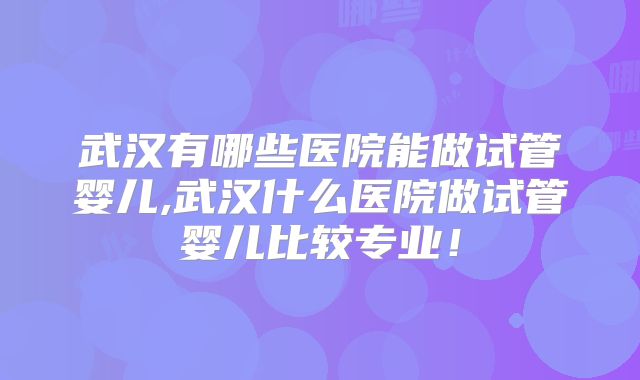 武汉有哪些医院能做试管婴儿,武汉什么医院做试管婴儿比较专业!