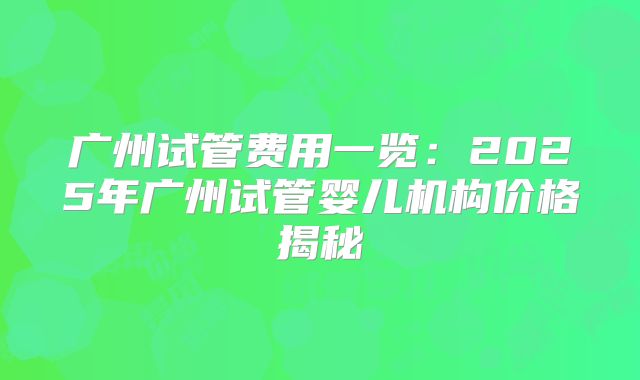 广州试管费用一览：2025年广州试管婴儿机构价格揭秘