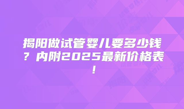 揭阳做试管婴儿要多少钱？内附2025最新价格表！