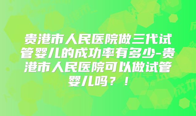 贵港市人民医院做三代试管婴儿的成功率有多少-贵港市人民医院可以做试管婴儿吗?!