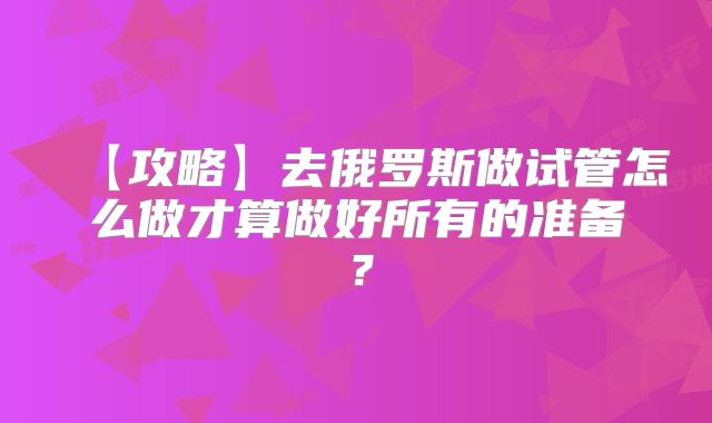 【攻略】去俄罗斯做试管怎么做才算做好所有的准备?