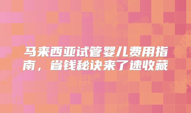马来西亚试管婴儿费用指南,省钱秘诀来了速收藏