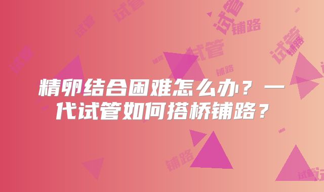 精卵结合困难怎么办?一代试管如何搭桥铺路?