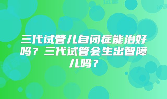 三代试管儿自闭症能治好吗？三代试管会生出智障儿吗？
