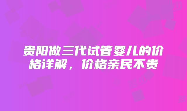 贵阳做三代试管婴儿的价格详解，价格亲民不贵