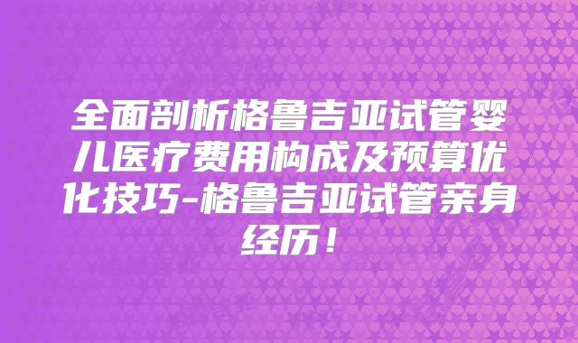 全面剖析格鲁吉亚试管婴儿医疗费用构成及预算优化技巧-格鲁吉亚试管亲身经历！