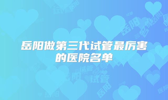 岳阳做第三代试管最厉害的医院名单