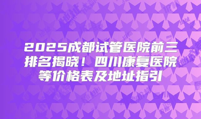 2025成都试管医院前三排名揭晓!四川康复医院等价格表及地址指引