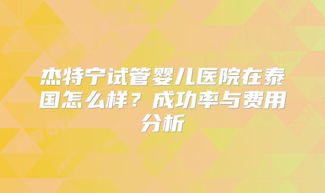 杰特宁试管婴儿医院在泰国怎么样?成功率与费用分析