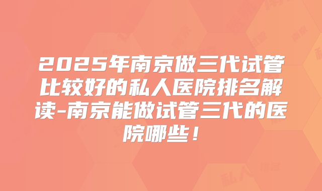 2025年南京做三代试管比较好的私人医院排名解读-南京能做试管三代的医院哪些!