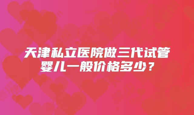 天津私立医院做三代试管婴儿一般价格多少?
