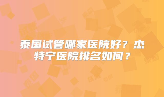 泰国试管哪家医院好?杰特宁医院排名如何?