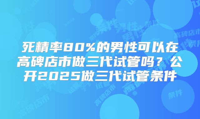 死精率80%的男性可以在高碑店市做三代试管吗?公开2025做三代试管条件
