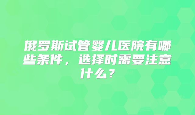 俄罗斯试管婴儿医院有哪些条件,选择时需要注意什么?