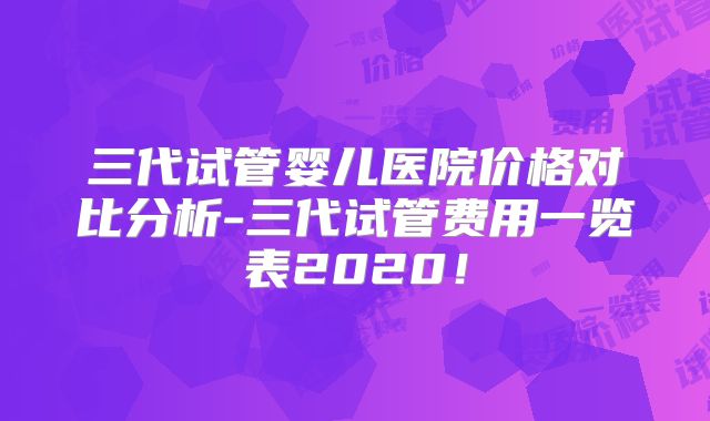 三代试管婴儿医院价格对比分析-三代试管费用一览表2020!