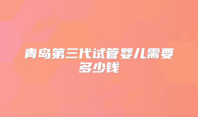 青岛第三代试管婴儿需要多少钱