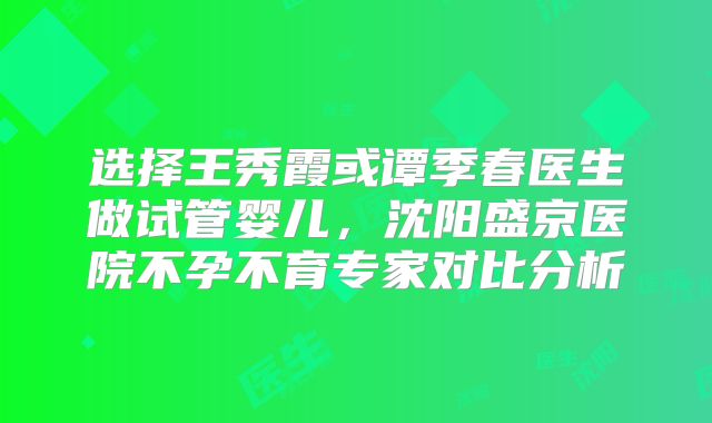 选择王秀霞或谭季春医生做试管婴儿，沈阳盛京医院不孕不育专家对比分析