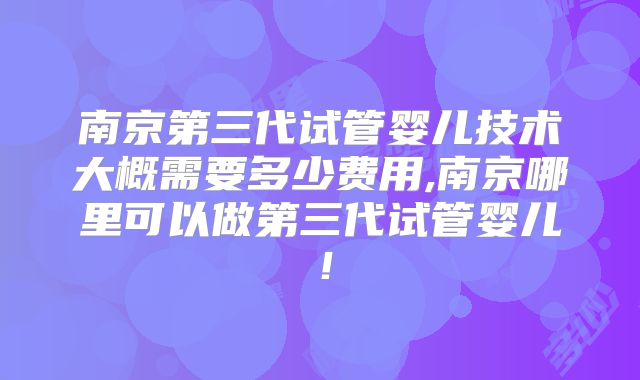 南京第三代试管婴儿技术大概需要多少费用,南京哪里可以做第三代试管婴儿！