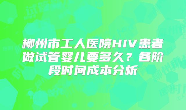 柳州市工人医院HIV患者做试管婴儿要多久?各阶段时间成本分析